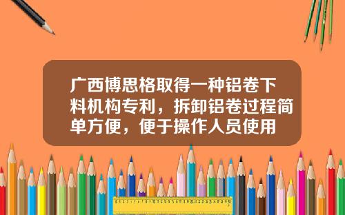 广西博思格取得一种铝卷下料机构专利，拆卸铝卷过程简单方便，便于操作人员使用
