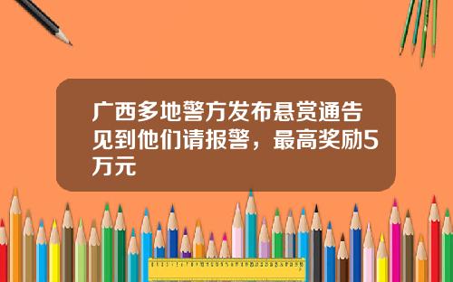 广西多地警方发布悬赏通告见到他们请报警，最高奖励5万元