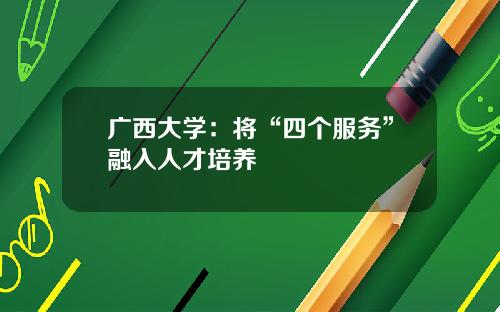 广西大学：将“四个服务”融入人才培养