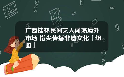 广西桂林民间艺人闯荡境外市场 指尖传播非遗文化「组图」