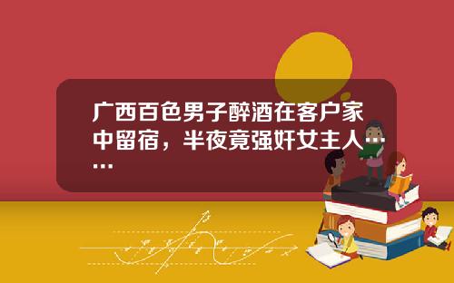 广西百色男子醉酒在客户家中留宿，半夜竟强奸女主人……