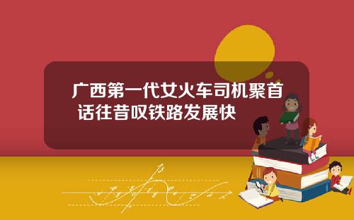 广西第一代女火车司机聚首 话往昔叹铁路发展快