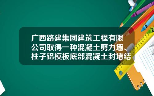 广西路建集团建筑工程有限公司取得一种混凝土剪力墙、柱子铝模板底部混凝土封堵结构专利，解决了现有防渗漏封堵结构的角铝与楼面的空隙问题