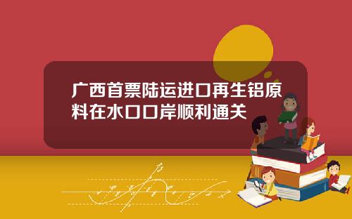广西首票陆运进口再生铝原料在水口口岸顺利通关