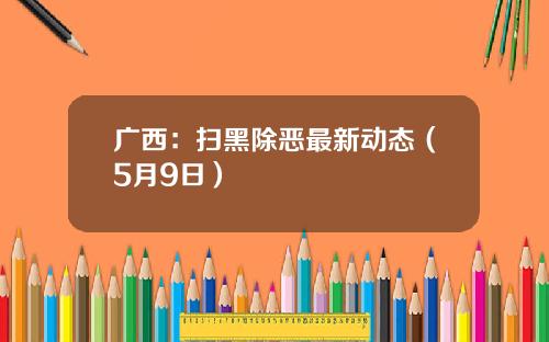 广西：扫黑除恶最新动态（5月9日）