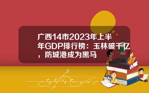 广西14市2023年上半年GDP排行榜：玉林破千亿，防城港成为黑马