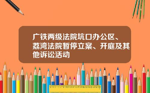 广铁两级法院坑口办公区、荔湾法院暂停立案、开庭及其他诉讼活动