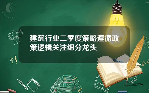 建筑行业二季度策略遵循政策逻辑关注细分龙头