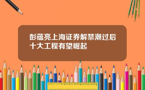 彭蕴亮上海证券解禁潮过后十大工程有望崛起