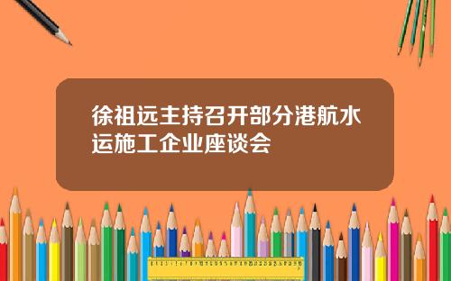 徐祖远主持召开部分港航水运施工企业座谈会
