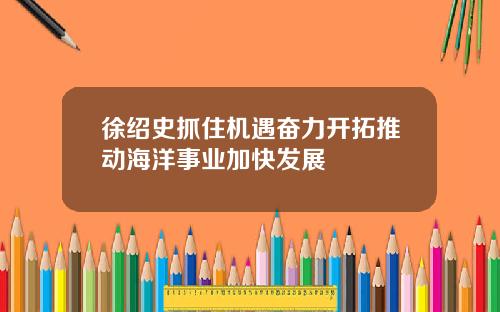 徐绍史抓住机遇奋力开拓推动海洋事业加快发展