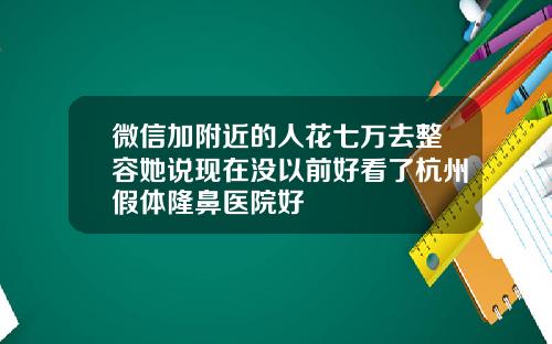 微信加附近的人花七万去整容她说现在没以前好看了杭州假体隆鼻医院好