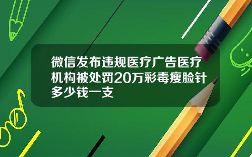 微信发布违规医疗广告医疗机构被处罚20万彩毒瘦脸针多少钱一支