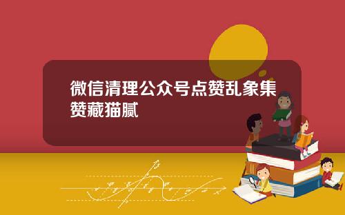 微信清理公众号点赞乱象集赞藏猫腻