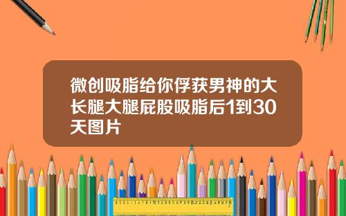 微创吸脂给你俘获男神的大长腿大腿屁股吸脂后1到30天图片