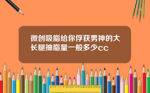 微创吸脂给你俘获男神的大长腿抽脂量一般多少cc
