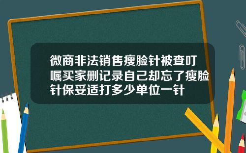 微商非法销售瘦脸针被查叮嘱买家删记录自己却忘了瘦脸针保妥适打多少单位一针
