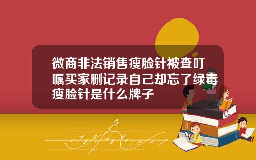 微商非法销售瘦脸针被查叮嘱买家删记录自己却忘了绿毒瘦脸针是什么牌子