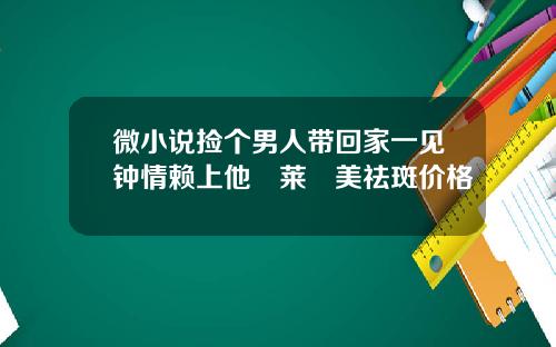 微小说捡个男人带回家一见钟情赖上他玥莱玥美祛斑价格