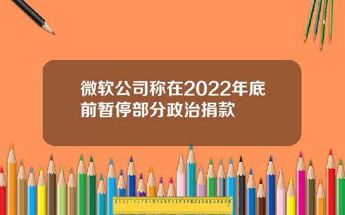 微软公司称在2022年底前暂停部分政治捐款