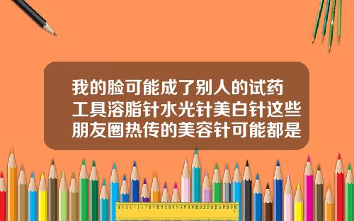 我的脸可能成了别人的试药工具溶脂针水光针美白针这些朋友圈热传的美容针可能都是非法的
