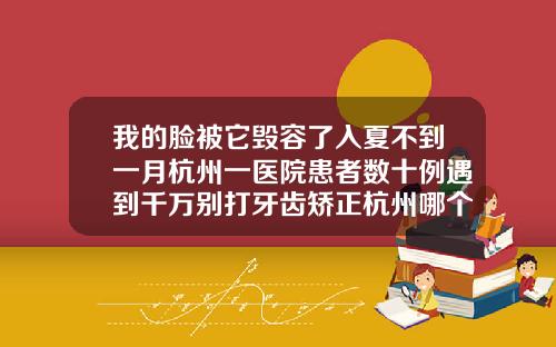 我的脸被它毁容了入夏不到一月杭州一医院患者数十例遇到千万别打牙齿矫正杭州哪个医院比较好
