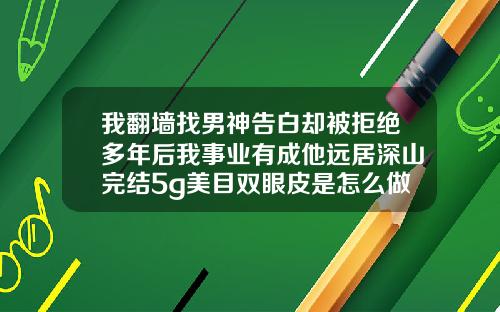 我翻墙找男神告白却被拒绝多年后我事业有成他远居深山完结5g美目双眼皮是怎么做的啊