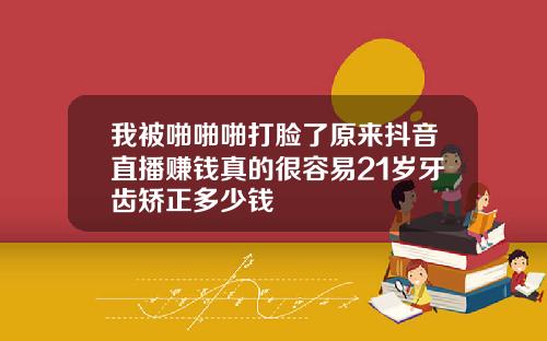 我被啪啪啪打脸了原来抖音直播赚钱真的很容易21岁牙齿矫正多少钱