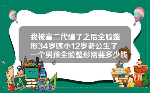 我被富二代骗了之后全脸整形34岁嫁小12岁老公生了一个男孩全脸整形需要多少钱