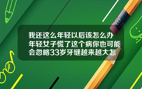 我还这么年轻以后该怎么办年轻女子慌了这个病你也可能会忽略33岁牙缝越来越大怎么办