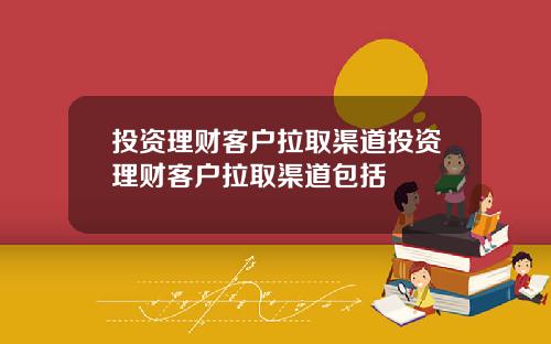 投资理财客户拉取渠道投资理财客户拉取渠道包括