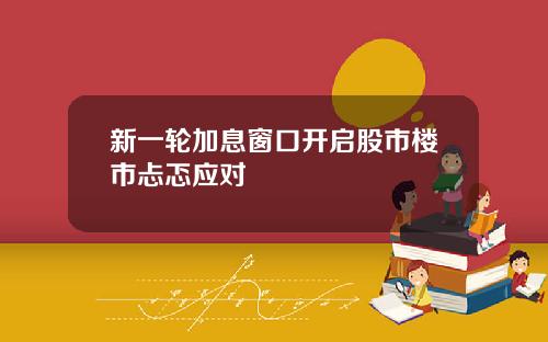 新一轮加息窗口开启股市楼市忐忑应对