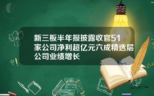 新三板半年报披露收官51家公司净利超亿元六成精选层公司业绩增长