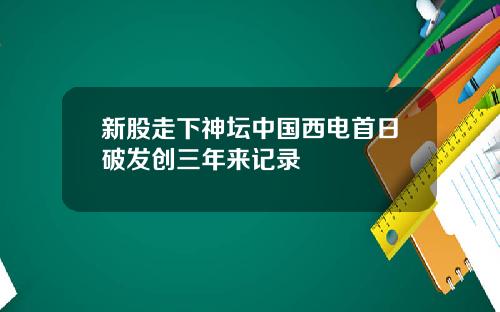新股走下神坛中国西电首日破发创三年来记录