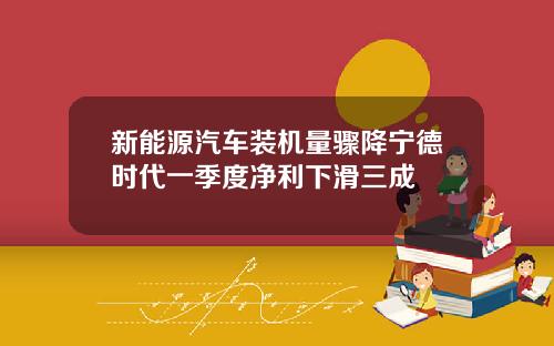 新能源汽车装机量骤降宁德时代一季度净利下滑三成
