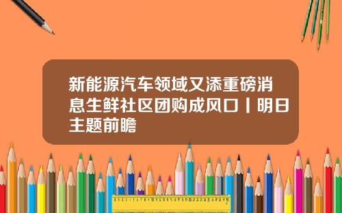 新能源汽车领域又添重磅消息生鲜社区团购成风口丨明日主题前瞻