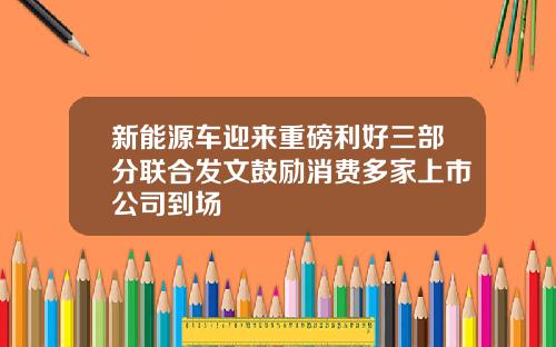 新能源车迎来重磅利好三部分联合发文鼓励消费多家上市公司到场