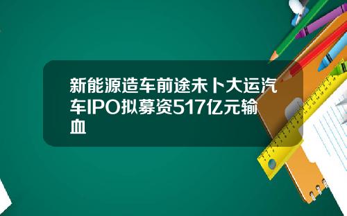 新能源造车前途未卜大运汽车IPO拟募资517亿元输血