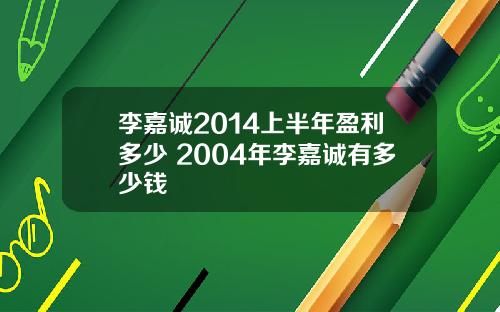 李嘉诚2014上半年盈利多少 2004年李嘉诚有多少钱