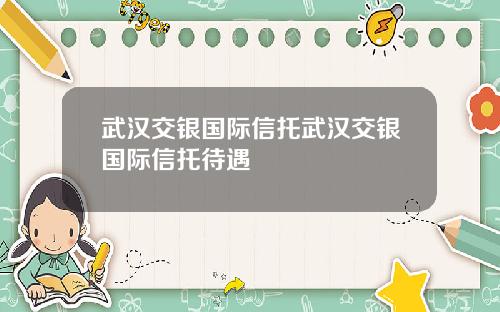 武汉交银国际信托武汉交银国际信托待遇