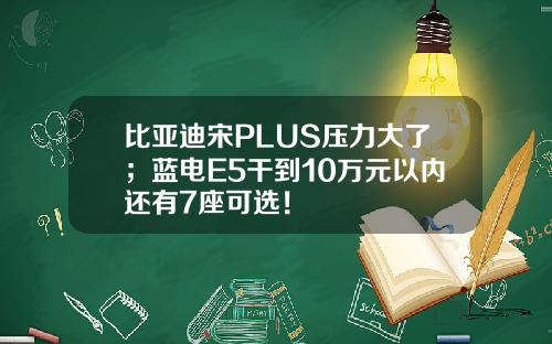 比亚迪宋PLUS压力大了；蓝电E5干到10万元以内还有7座可选！