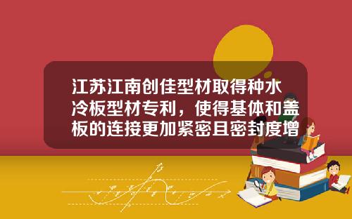 江苏江南创佳型材取得种水冷板型材专利，使得基体和盖板的连接更加紧密且密封度增加