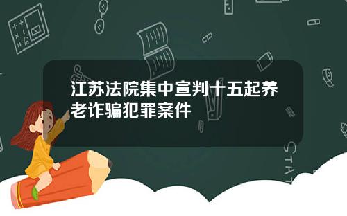 江苏法院集中宣判十五起养老诈骗犯罪案件