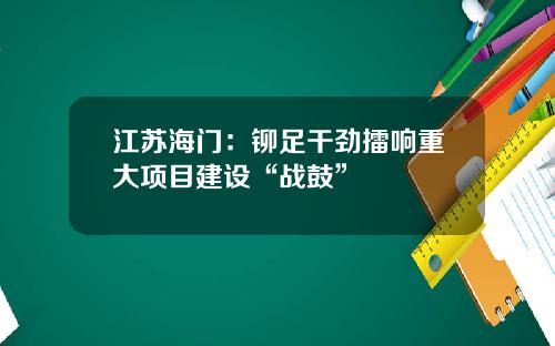 江苏海门：铆足干劲擂响重大项目建设“战鼓”