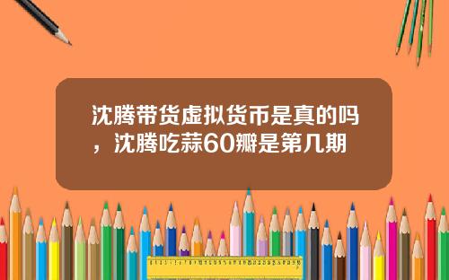 沈腾带货虚拟货币是真的吗，沈腾吃蒜60瓣是第几期