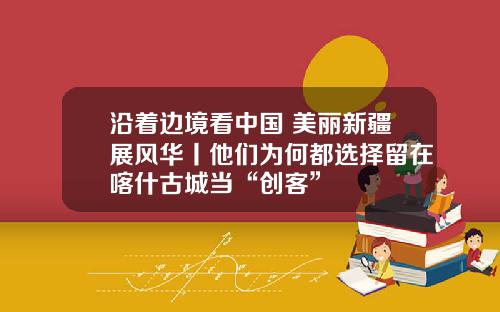 沿着边境看中国 美丽新疆展风华丨他们为何都选择留在喀什古城当“创客”