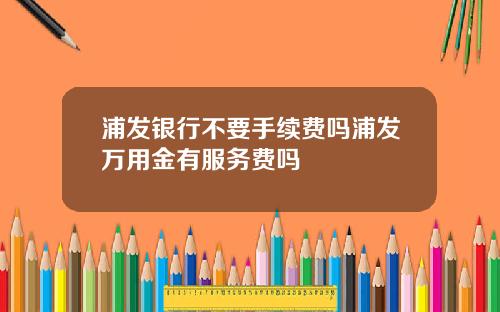 浦发银行不要手续费吗浦发万用金有服务费吗