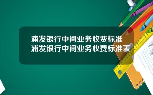 浦发银行中间业务收费标准浦发银行中间业务收费标准表