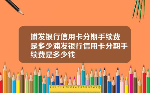浦发银行信用卡分期手续费是多少浦发银行信用卡分期手续费是多少钱