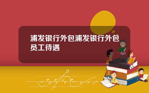 浦发银行外包浦发银行外包员工待遇
